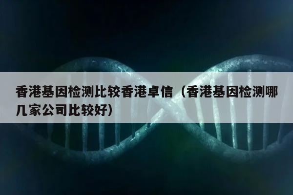 香港基因检测比较香港卓信(香港基因检测哪几家公司比较好)