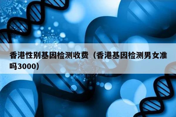 香港性别基因检测收费(香港基因检测男女准吗3000)