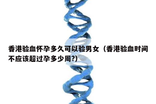 香港验血怀孕多久可以验男女(香港验血时间不应该超过孕多少周?)