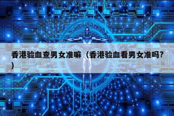 香港验血查男女准嘛(香港验血看男女准吗?)