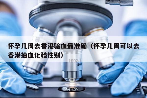 怀孕几周去香港验血最准确(怀孕几周可以去香港抽血化验性别)