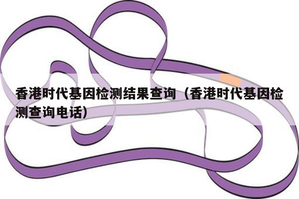 香港时代基因检测结果查询(香港时代基因检测查询电话)