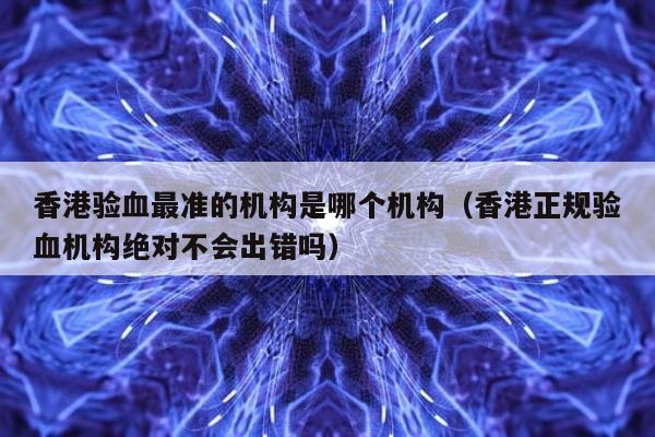 香港验血最准的机构是哪个机构(香港正规验血机构绝对不会出错吗)