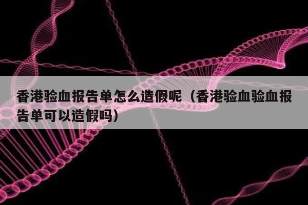 香港验血报告单怎么造假呢(香港验血验血报告单可以造假吗)
