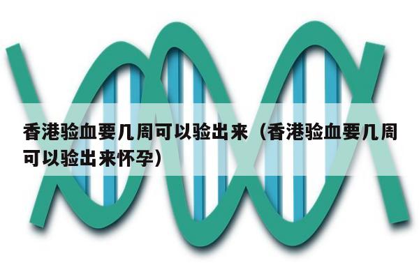 香港验血要几周可以验出来(香港验血要几周可以验出来怀孕)