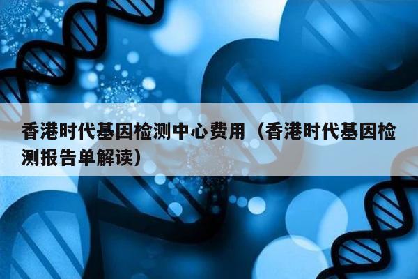 香港时代基因检测中心费用(香港时代基因检测报告单解读)