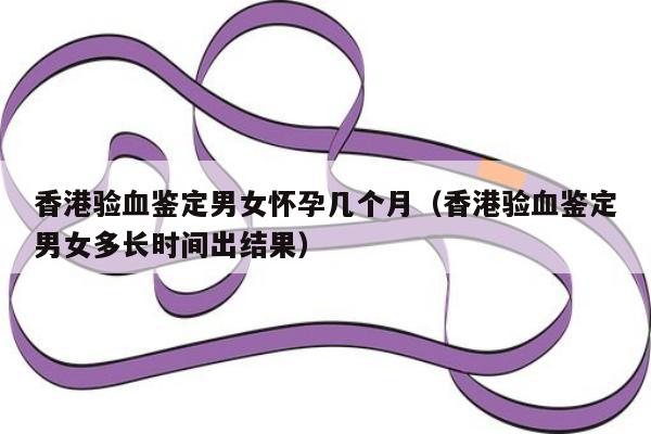 香港验血鉴定男女怀孕几个月(香港验血鉴定男女多长时间出结果)