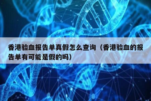 香港验血报告单真假怎么查询(香港验血的报告单有可能是假的吗)