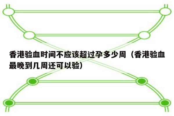 香港验血时间不应该超过孕多少周(香港验血最晚到几周还可以验)