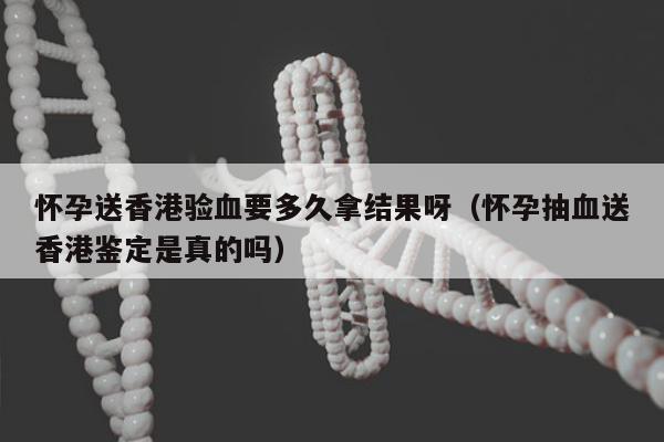 怀孕送香港验血要多久拿结果呀(怀孕抽血送香港鉴定是真的吗)