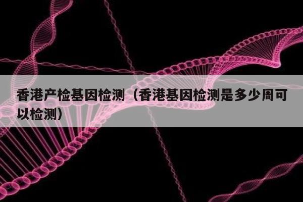 香港产检基因检测(香港基因检测是多少周可以检测)