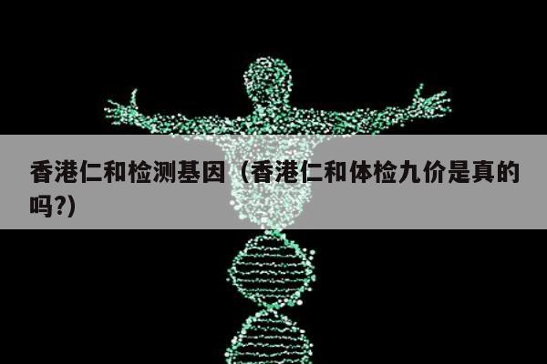 香港仁和检测基因(香港仁和体检九价是真的吗?)