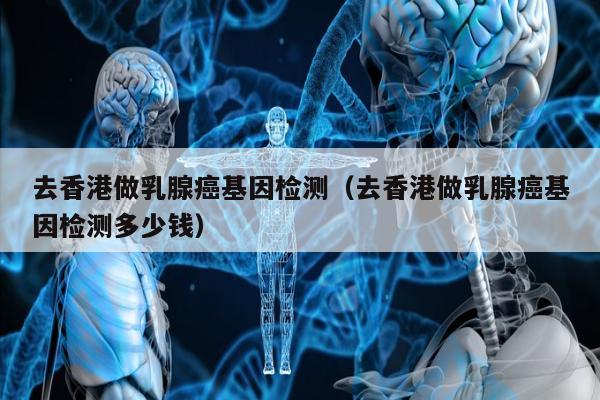 去香港做乳腺基因检测(去香港做乳腺基因检测多少钱)