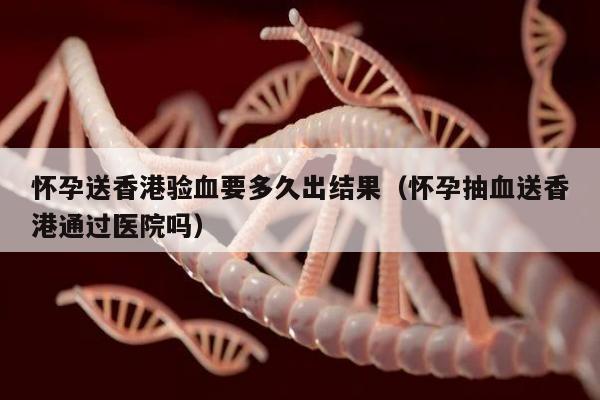 怀孕送香港验血要多久出结果(怀孕抽血送香港通过医院吗)