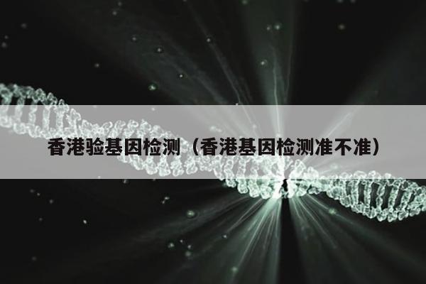香港验基因检测(香港基因检测准不准)