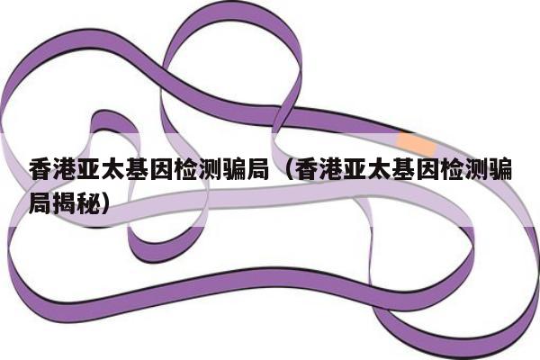 香港亚太基因检测骗局(香港亚太基因检测骗局揭秘)