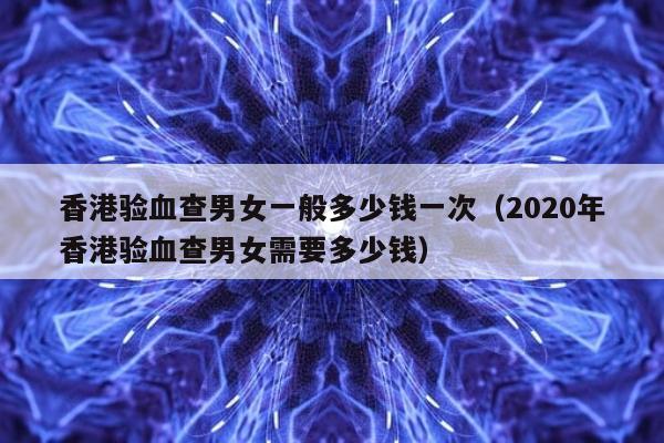 香港验血查男女一般多少钱一次(2020年香港验血查男女需要多少钱)