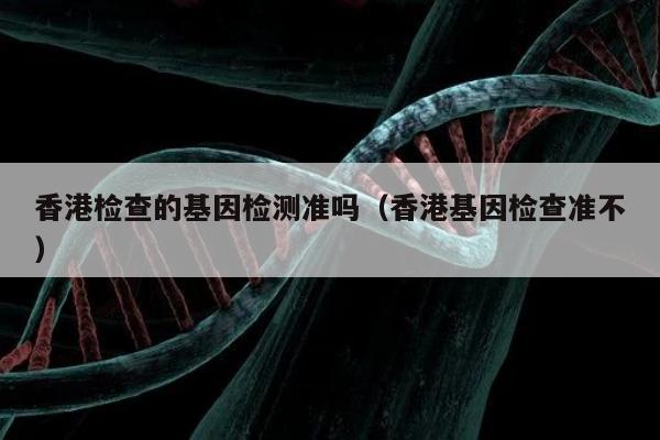 香港检查的基因检测准吗(香港基因检查准不)