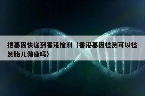 把基因快递到香港检测(香港基因检测可以检测胎儿健康吗)
