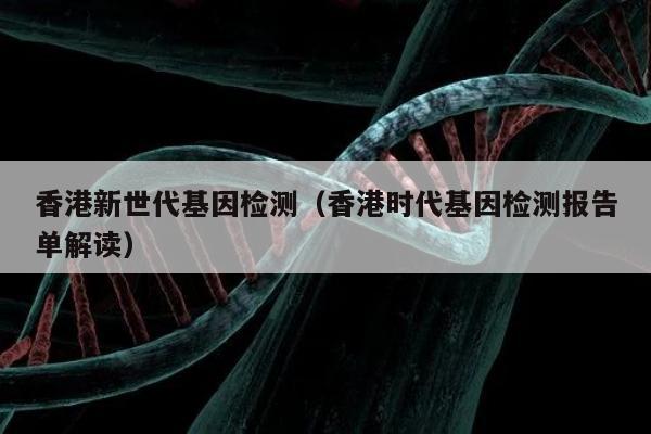 香港新世代基因检测(香港时代基因检测报告单解读)
