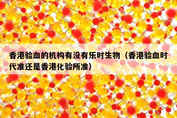 香港验血的机构有没有乐时生物(香港验血时代准还是香港化验所准)
