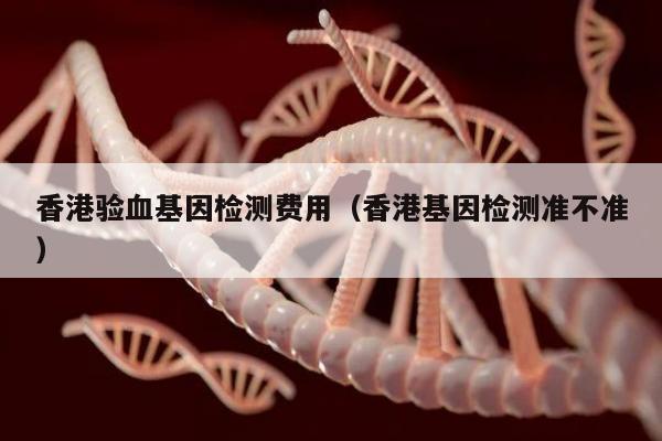 香港验血基因检测费用(香港基因检测准不准)