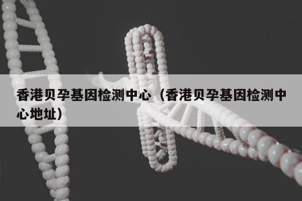 香港贝孕基因检测中心(香港贝孕基因检测中心地址)