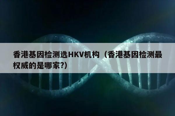 香港基因检测选HKV机构(香港基因检测最权威的是哪家?)
