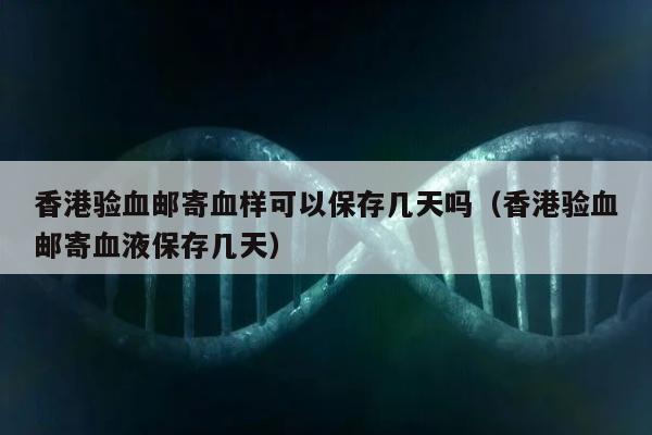 香港验血邮寄血样可以保存几天吗(香港验血邮寄血液保存几天)