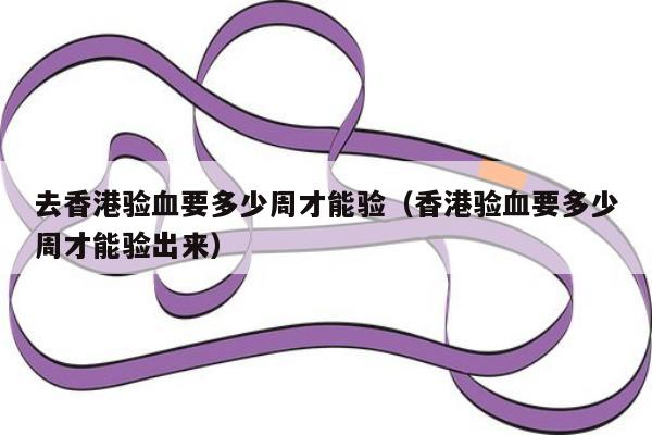 去香港验血要多少周才能验(香港验血要多少周才能验出来)