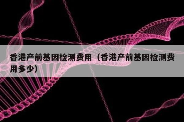 香港产前基因检测费用(香港产前基因检测费用多少)