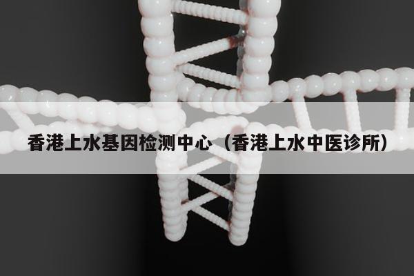 香港上水基因检测中心(香港上水中医诊所)