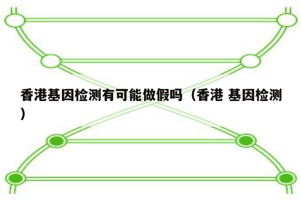 香港基因检测有可能做假吗(香港 基因检测)