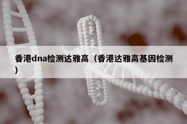 香港dna检测达雅高(香港达雅高基因检测)