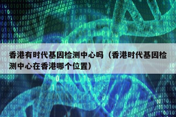 香港有时代基因检测中心吗(香港时代基因检测中心在香港哪个位置)