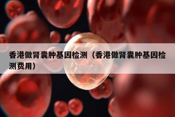 香港做肾囊肿基因检测(香港做肾囊肿基因检测费用)