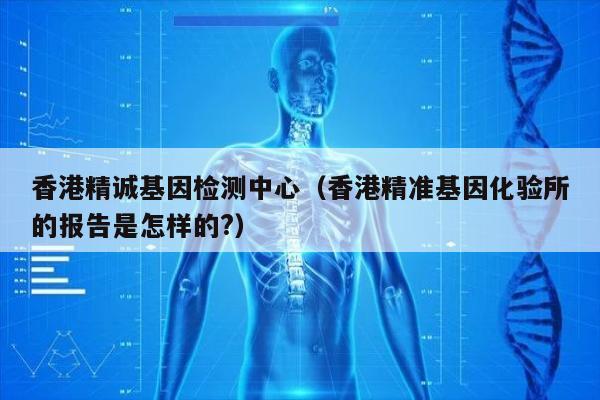 香港精诚基因检测中心(香港精准基因化验所的报告是怎样的?)