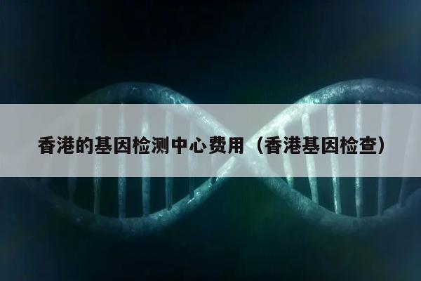 香港的基因检测中心费用(香港基因检查)