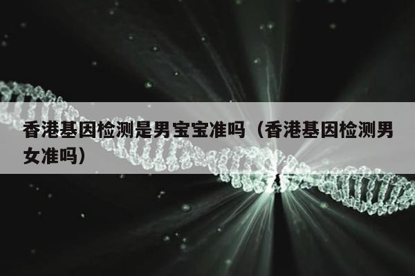 香港基因检测是男宝宝准吗(香港基因检测男女准吗)