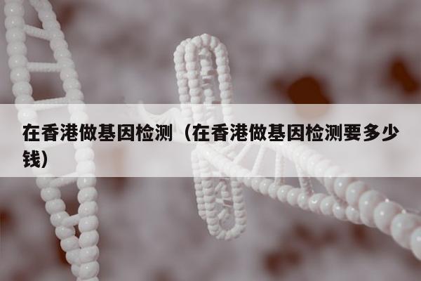 在香港做基因检测(在香港做基因检测要多少钱)