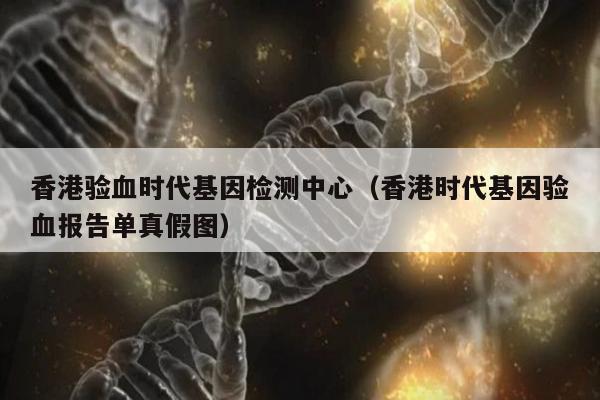 香港验血时代基因检测中心(香港时代基因验血报告单真假图)