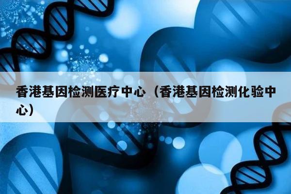 香港基因检测医疗中心(香港基因检测化验中心)