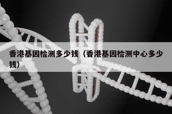 香港基因检测多少钱(香港基因检测中心多少钱)
