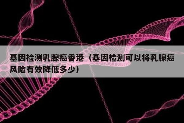 基因检测乳腺香港(基因检测可以将乳腺风险有效降低多少)