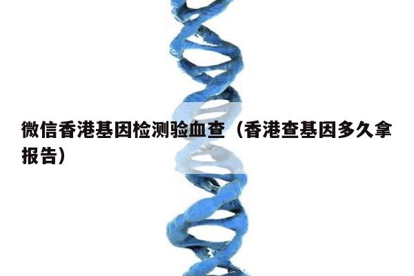 微信香港基因检测验血查(香港查基因多久拿报告)