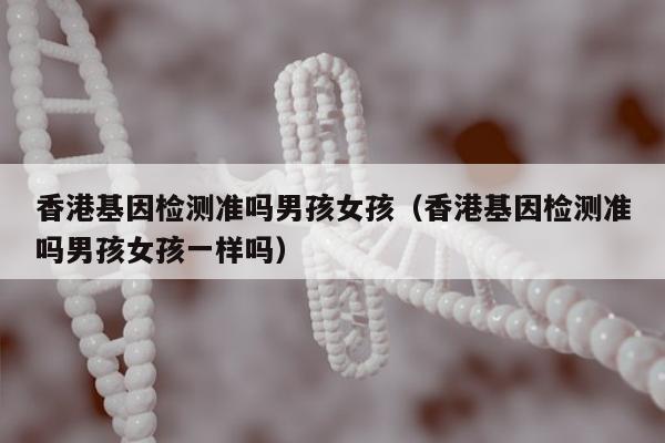 香港基因检测准吗男孩女孩(香港基因检测准吗男孩女孩一样吗)
