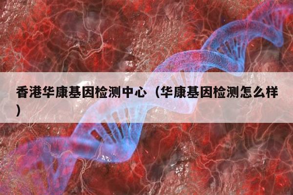 香港华康基因检测中心(华康基因检测怎么样)