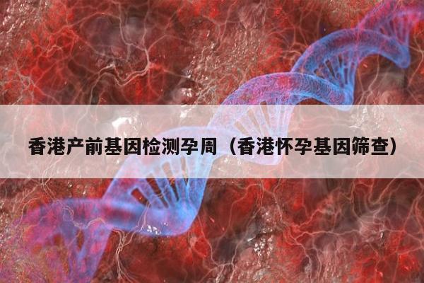 香港产前基因检测孕周(香港怀孕基因筛查)