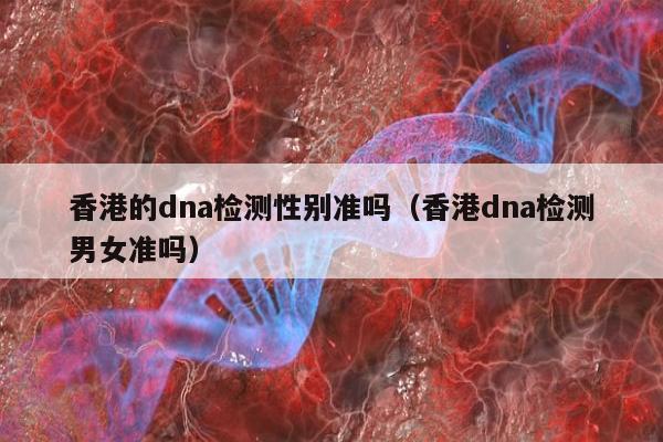 香港的dna检测性别准吗(香港dna检测男女准吗)