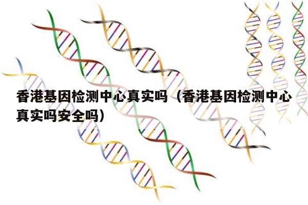 香港基因检测中心真实吗(香港基因检测中心真实吗安全吗)